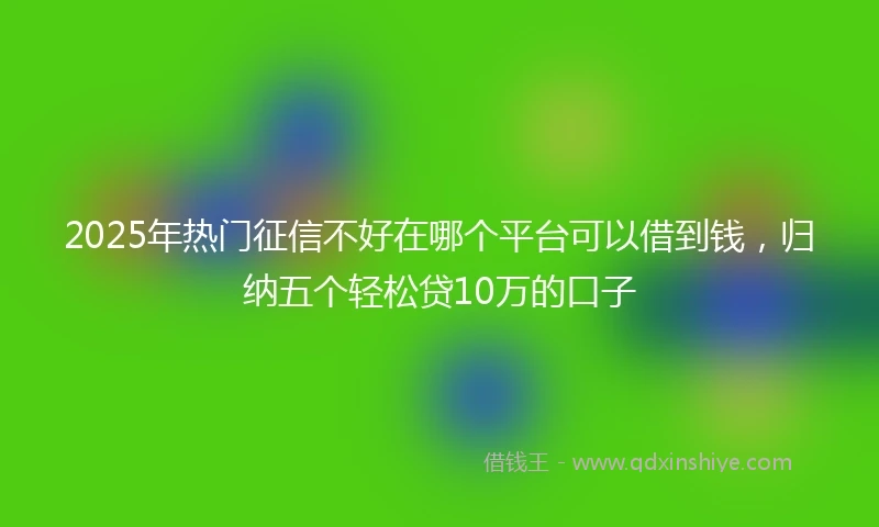 2025年热门征信不好在哪个平台可以借到钱，归纳五个轻松贷10万的口子