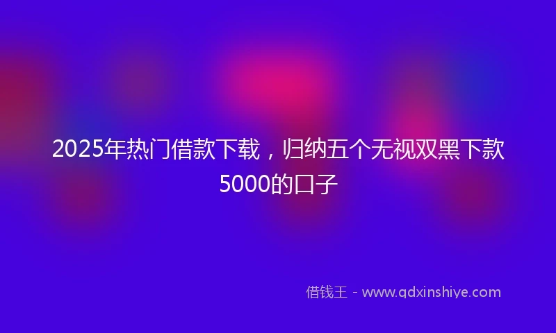 2025年热门借款下载，归纳五个无视双黑下款5000的口子
