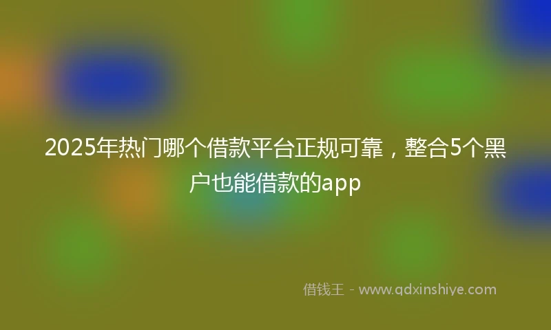 2025年热门哪个借款平台正规可靠，整合5个黑户也能借款的app