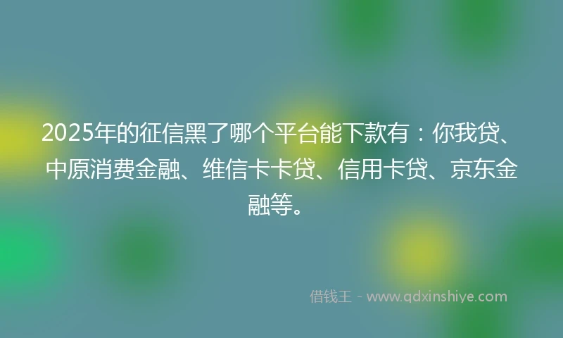 2025年的征信黑了哪个平台能下款有：你我贷、中原消费金融、维信卡卡贷、信用卡贷、京东金融等。