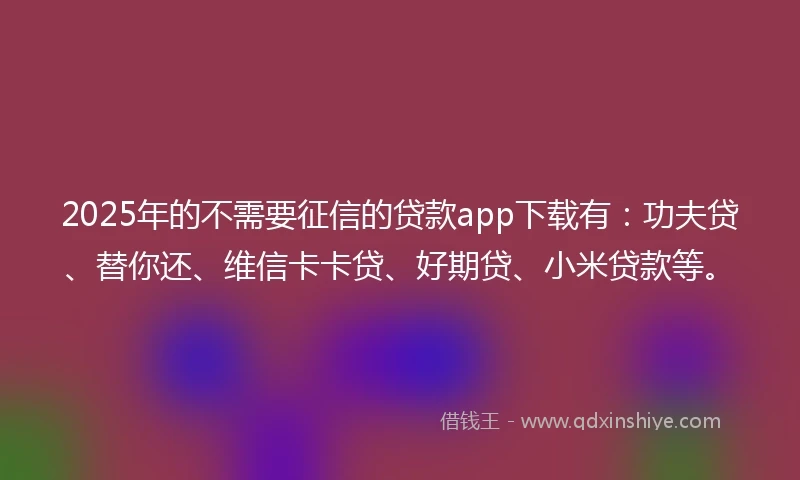 2025年的不需要征信的贷款app下载有：功夫贷、替你还、维信卡卡贷、好期贷、小米贷款等。