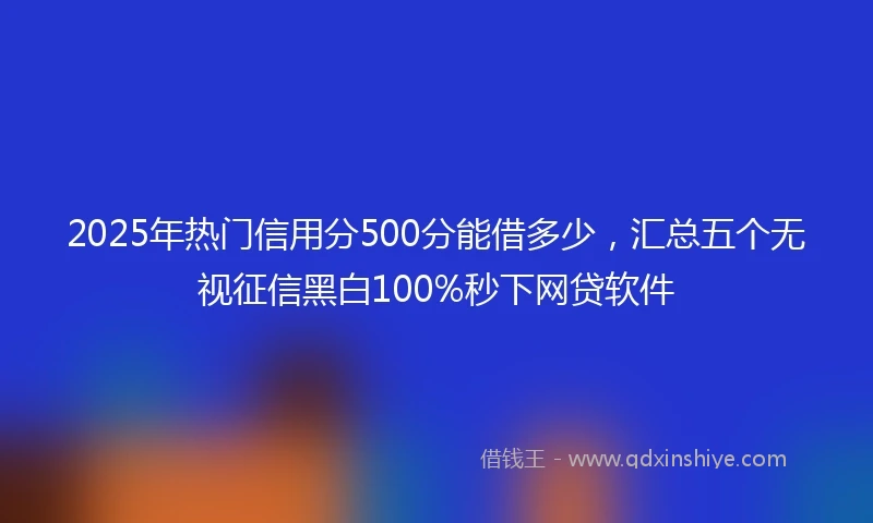 2025年热门信用分500分能借多少，汇总五个无视征信黑白100%秒下网贷软件