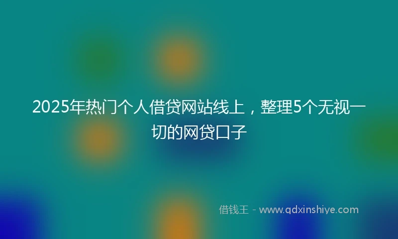 2025年热门个人借贷网站线上，整理5个无视一切的网贷口子