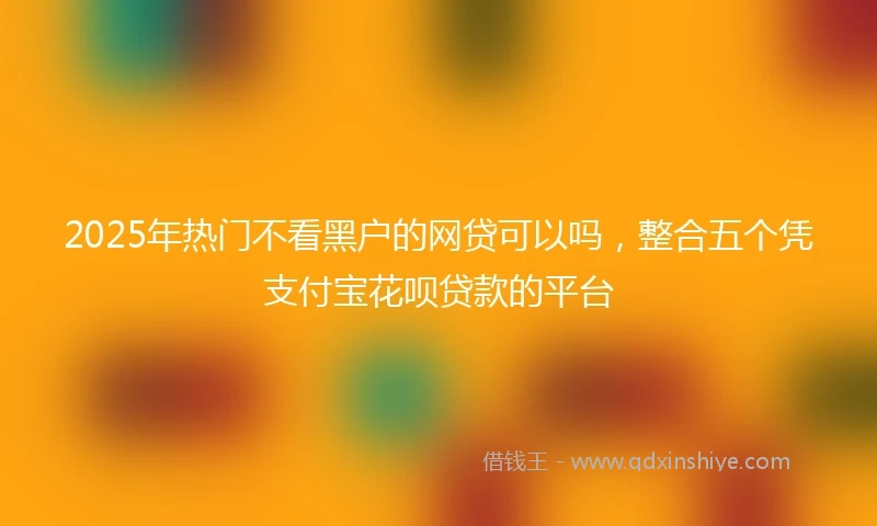 2025年热门不看黑户的网贷可以吗，整合五个凭支付宝花呗贷款的平台