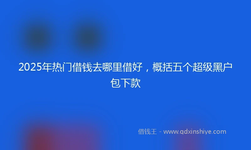 2025年热门借钱去哪里借好，概括五个超级黑户包下款