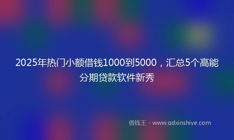 2025年热门小额借钱1000到5000，汇总5个高能分期贷款软件新秀