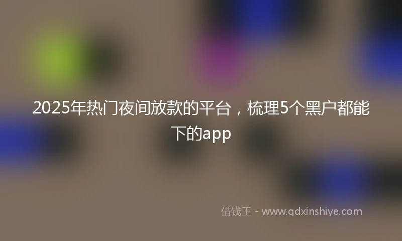 2025年热门夜间放款的平台，梳理5个黑户都能下的app