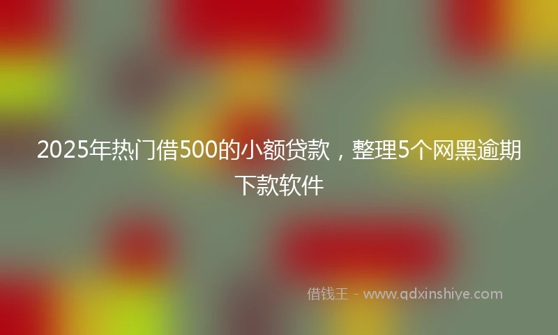 2025年热门借500的小额贷款，整理5个网黑逾期下款软件