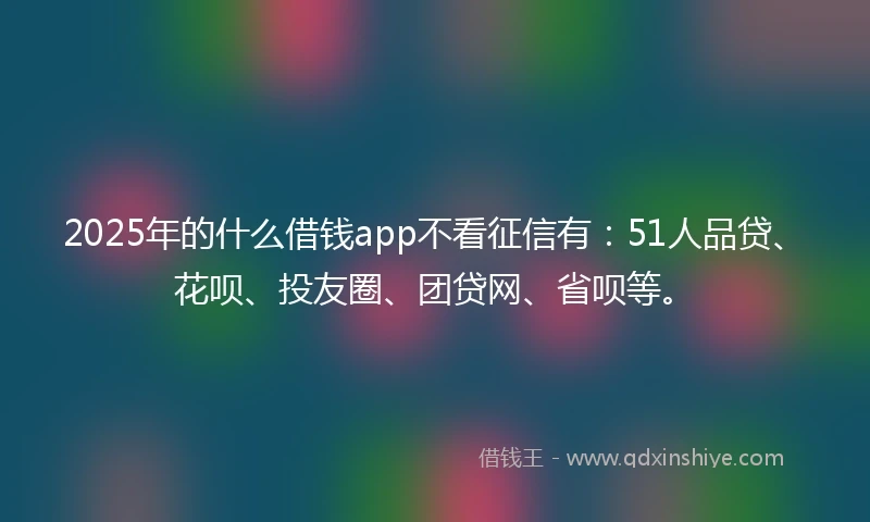 2025年的什么借钱app不看征信有：51人品贷、花呗、投友圈、团贷网、省呗等。