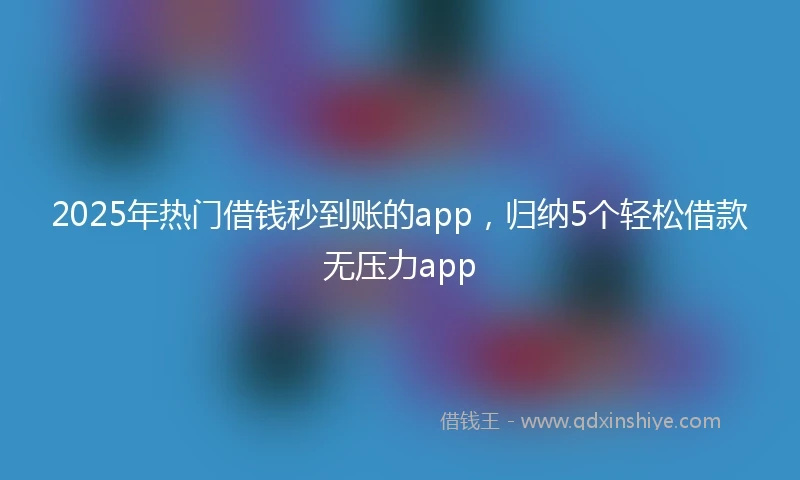 2025年热门借钱秒到账的app，归纳5个轻松借款无压力app