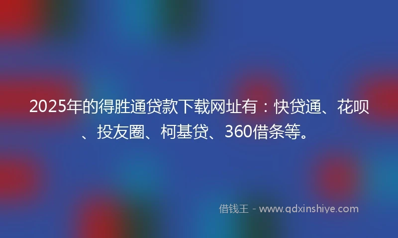 2025年的得胜通贷款下载网址有：快贷通、花呗、投友圈、柯基贷、360借条等。