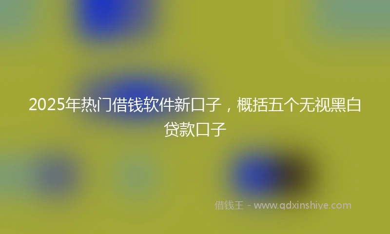 2025年热门借钱软件新口子，概括五个无视黑白贷款口子
