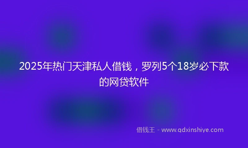 2025年热门天津私人借钱，罗列5个18岁必下款的网贷软件