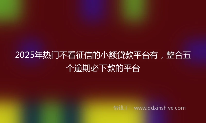 2025年热门不看征信的小额贷款平台有，整合五个逾期必下款的平台