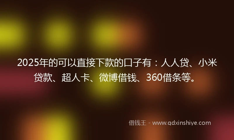 2025年的可以直接下款的口子有：人人贷、小米贷款、超人卡、微博借钱、360借条等。
