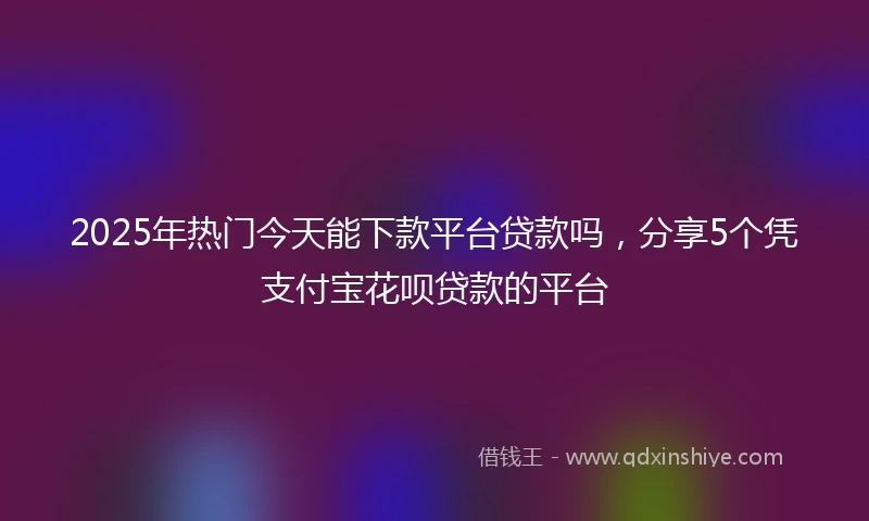 2025年热门今天能下款平台贷款吗，分享5个凭支付宝花呗贷款的平台