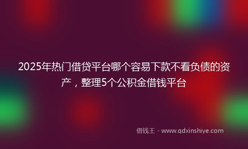 2025年热门借贷平台哪个容易下款不看负债的资产，整理5个公积金借钱平台
