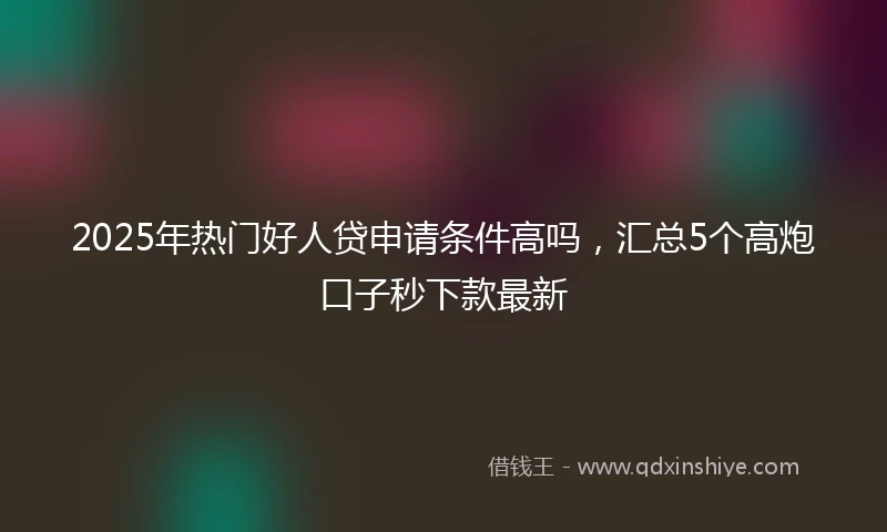 2025年热门好人贷申请条件高吗，汇总5个高炮口子秒下款最新