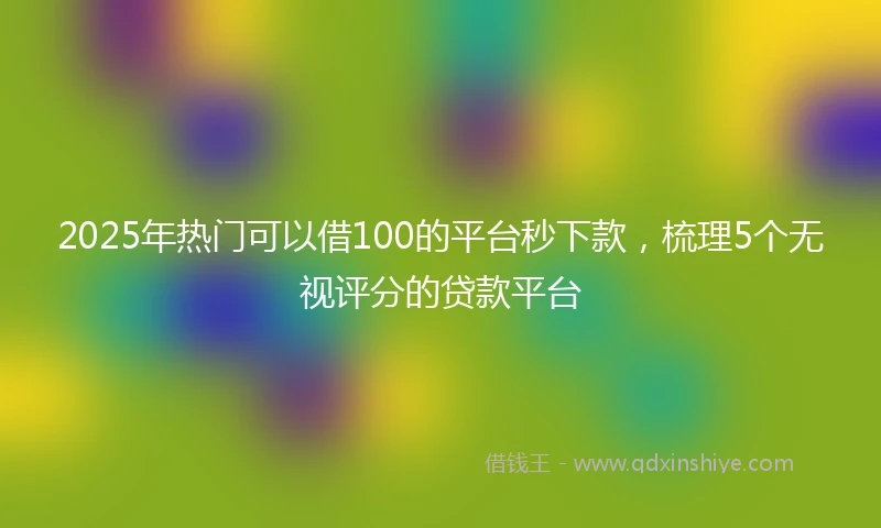 2025年热门可以借100的平台秒下款，梳理5个无视评分的贷款平台