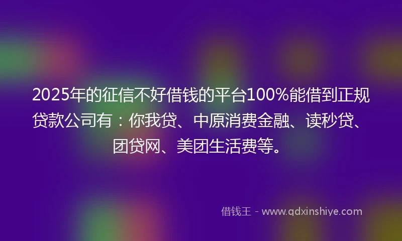 2025年的征信不好借钱的平台100%能借到正规贷款公司有：你我贷、中原消费金融、读秒贷、团贷网、美团生活费等。