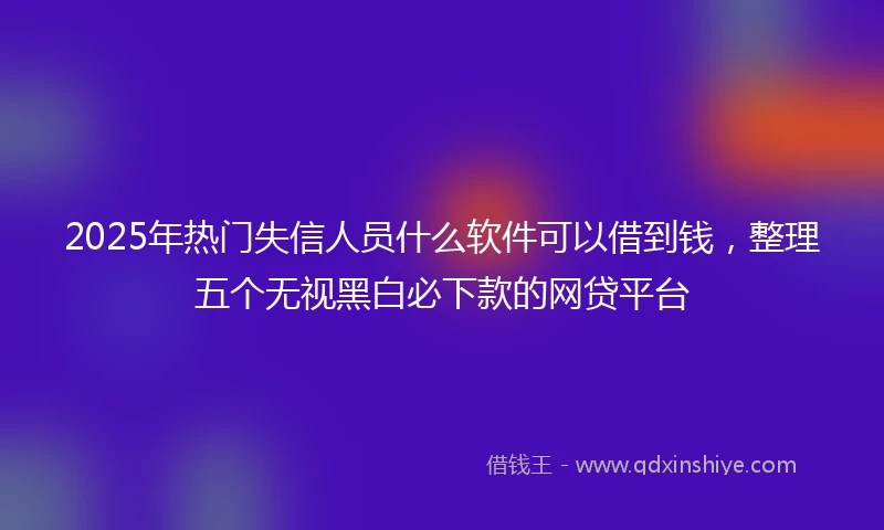 2025年热门失信人员什么软件可以借到钱，整理五个无视黑白必下款的网贷平台