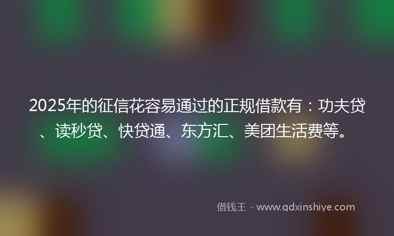 2025年的征信花容易通过的正规借款有：功夫贷、读秒贷、快贷通、东方汇、美团生活费等。