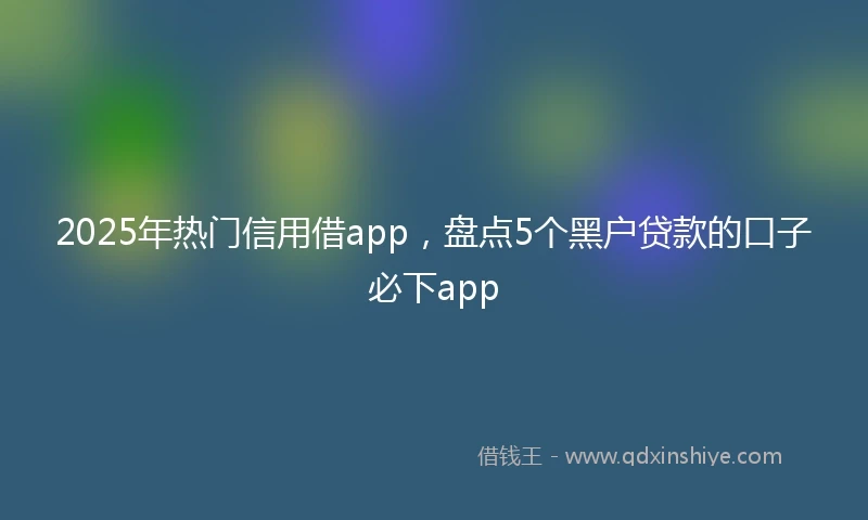 2025年热门信用借app，盘点5个黑户贷款的口子必下app