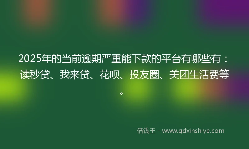 2025年的当前逾期严重能下款的平台有哪些有：读秒贷、我来贷、花呗、投友圈、美团生活费等。