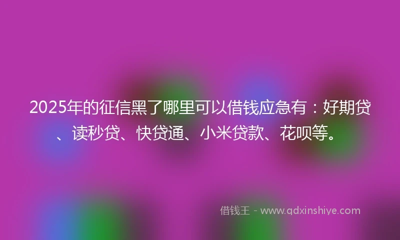 2025年的征信黑了哪里可以借钱应急有：好期贷、读秒贷、快贷通、小米贷款、花呗等。