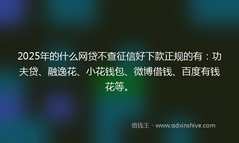 2025年的什么网贷不查征信好下款正规的有：功夫贷、融逸花、小花钱包、微博借钱、百度有钱花等。