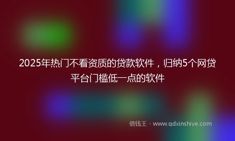 2025年热门不看资质的贷款软件，归纳5个网贷平台门槛低一点的软件