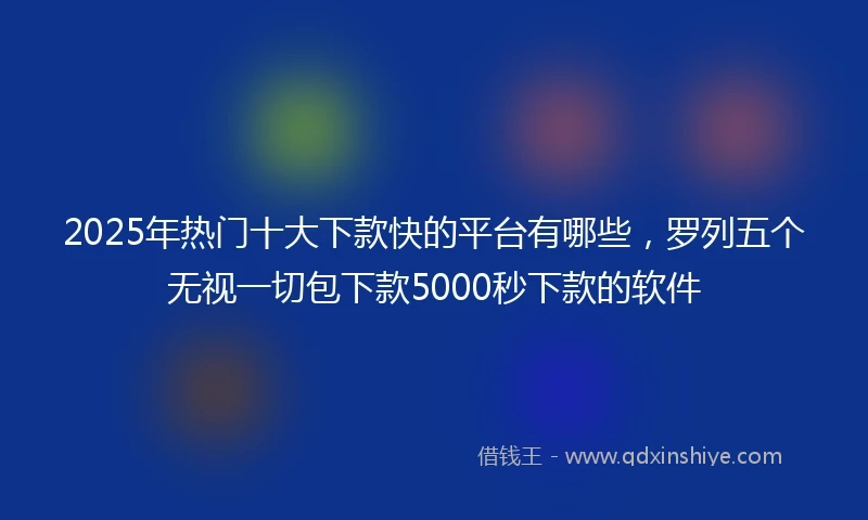 2025年热门十大下款快的平台有哪些，罗列五个无视一切包下款5000秒下款的软件