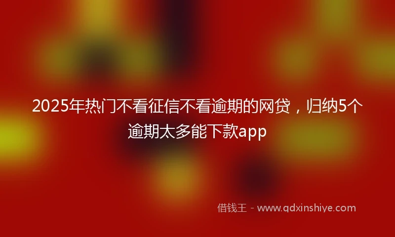 2025年热门不看征信不看逾期的网贷，归纳5个逾期太多能下款app