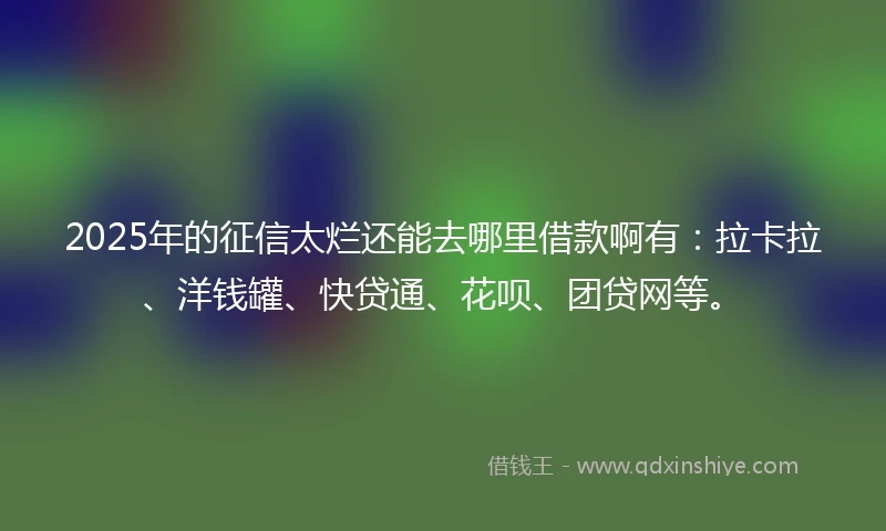 2025年的征信太烂还能去哪里借款啊有：拉卡拉、洋钱罐、快贷通、花呗、团贷网等。