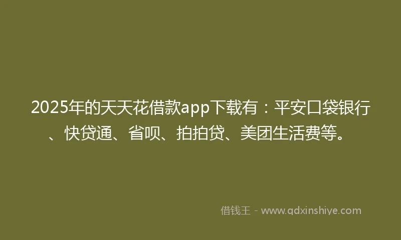 2025年的天天花借款app下载有：平安口袋银行、快贷通、省呗、拍拍贷、美团生活费等。