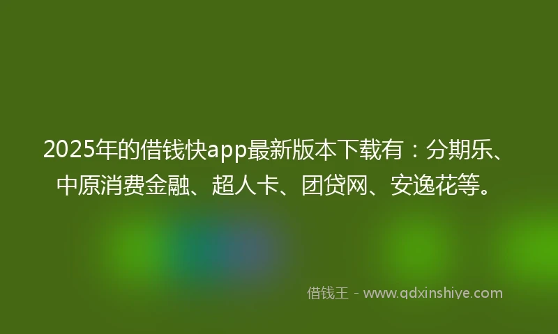 2025年的借钱快app最新版本下载有：分期乐、中原消费金融、超人卡、团贷网、安逸花等。