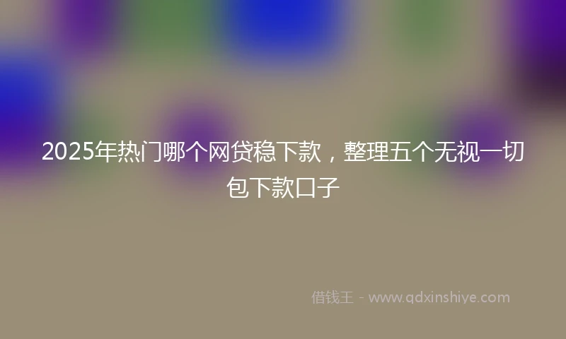 2025年热门哪个网贷稳下款，整理五个无视一切包下款口子