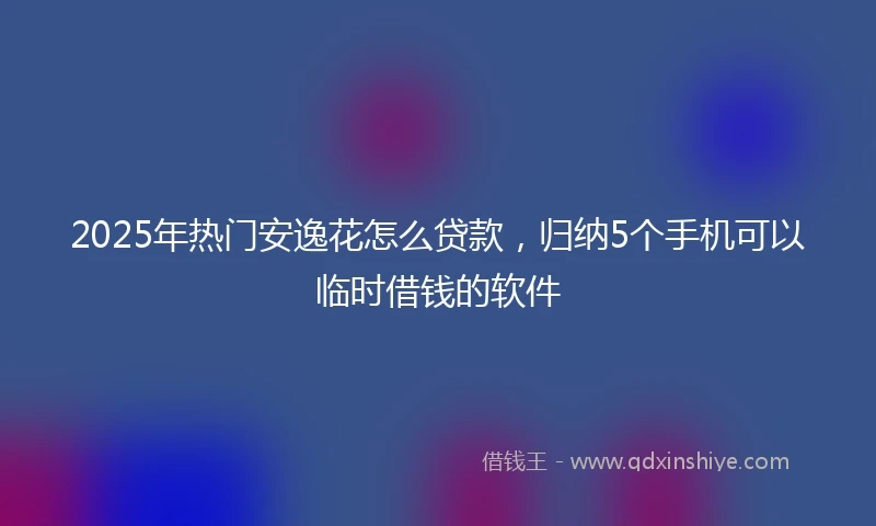 2025年热门安逸花怎么贷款，归纳5个手机可以临时借钱的软件