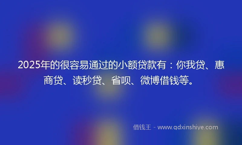 2025年的很容易通过的小额贷款有：你我贷、惠商贷、读秒贷、省呗、微博借钱等。