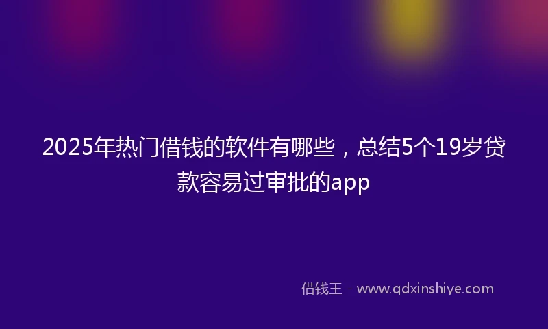 2025年热门借钱的软件有哪些，总结5个19岁贷款容易过审批的app