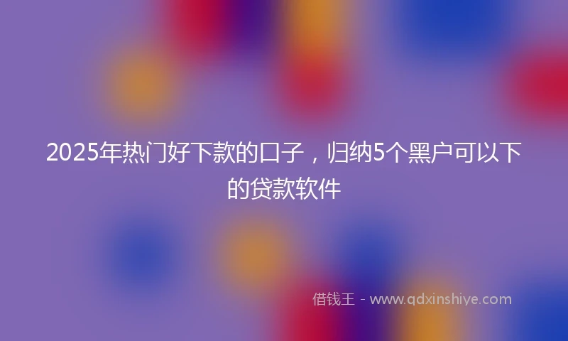 2025年热门好下款的口子，归纳5个黑户可以下的贷款软件
