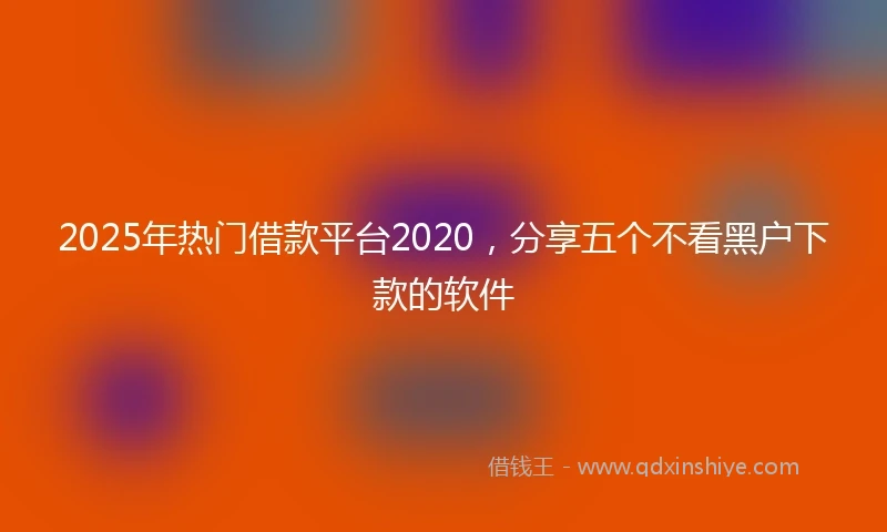 2025年热门借款平台2020，分享五个不看黑户下款的软件