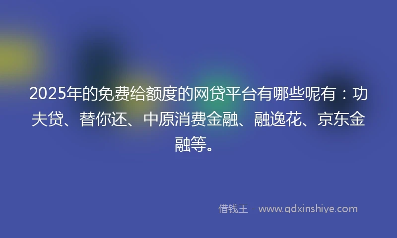 2025年的免费给额度的网贷平台有哪些呢有：功夫贷、替你还、中原消费金融、融逸花、京东金融等。