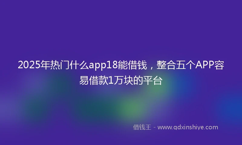 2025年热门什么app18能借钱，整合五个APP容易借款1万块的平台