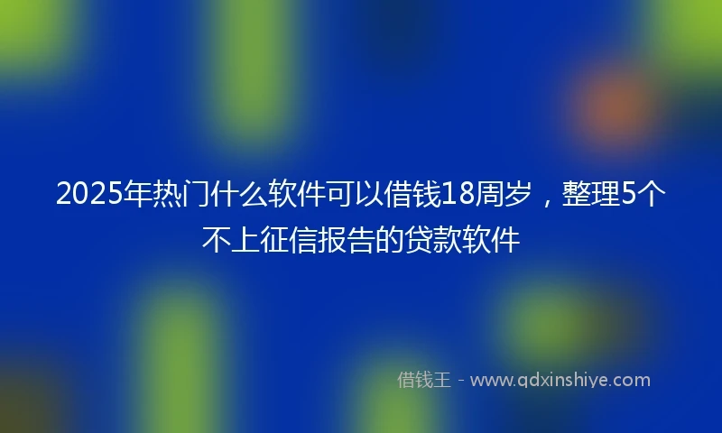 2025年热门什么软件可以借钱18周岁，整理5个不上征信报告的贷款软件