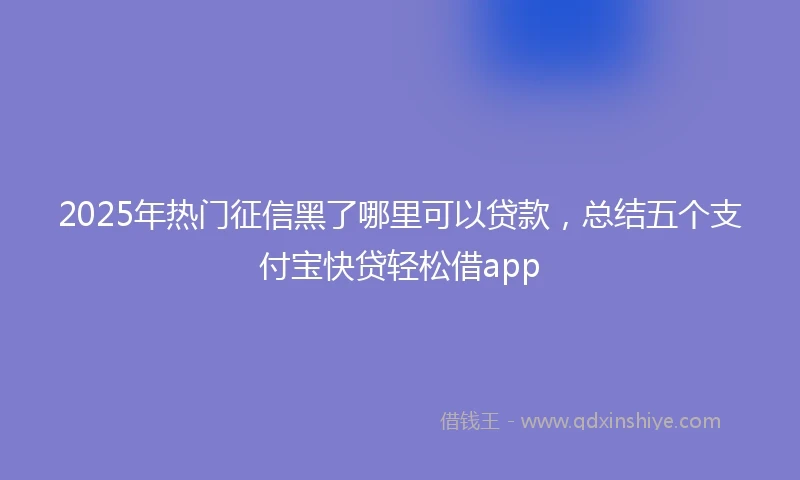 2025年热门征信黑了哪里可以贷款，总结五个支付宝快贷轻松借app