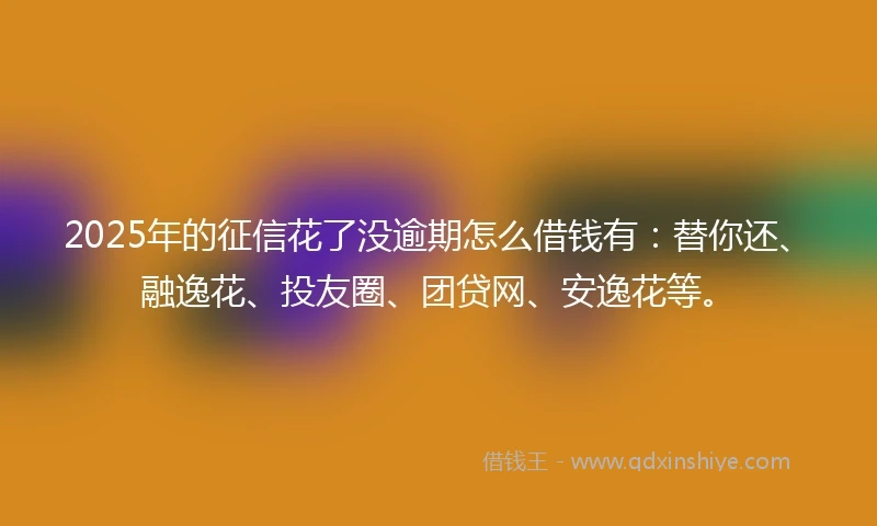2025年的征信花了没逾期怎么借钱有：替你还、融逸花、投友圈、团贷网、安逸花等。