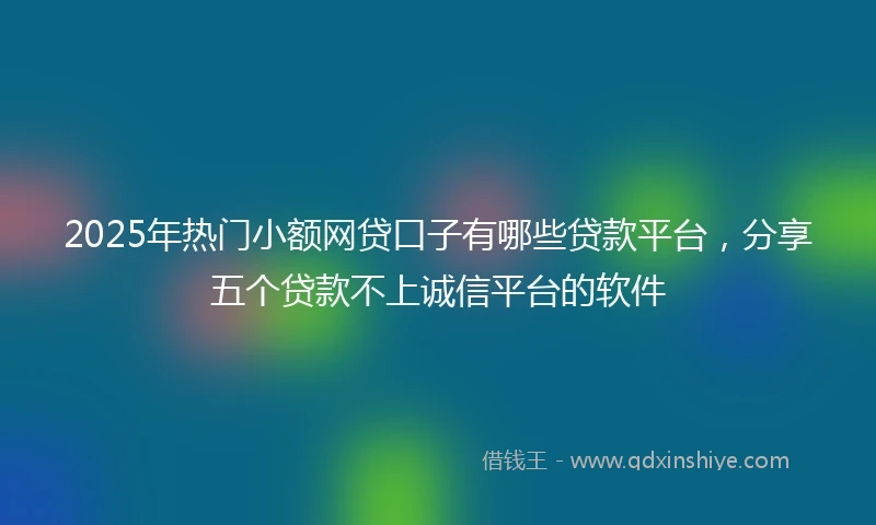 2025年热门小额网贷口子有哪些贷款平台，分享五个贷款不上诚信平台的软件