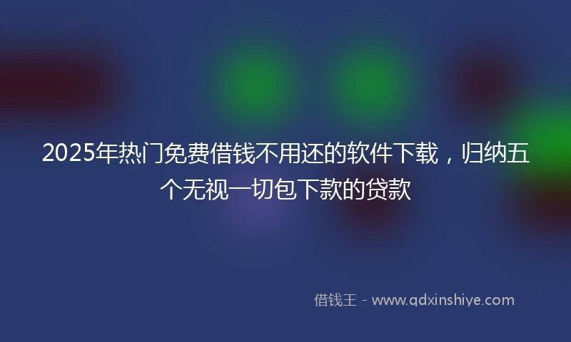 2025年热门免费借钱不用还的软件下载，归纳五个无视一切包下款的贷款