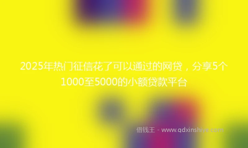 2025年热门征信花了可以通过的网贷，分享5个1000至5000的小额贷款平台